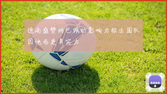 德尚盛赞姆巴佩的影响力称法国队因他而更具实力