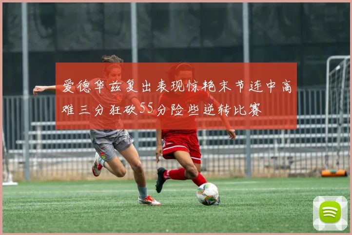 爱德华兹复出表现惊艳末节连中高难三分狂砍55分险些逆转比赛