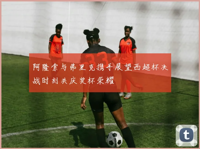 阿隆索与弗里克携手展望西超杯决战时刻共庆奖杯荣耀