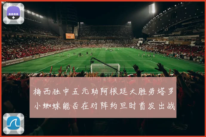 梅西独中五元助阿根廷大胜劳塔罗小蜘蛛能否在对阵约旦时首发出战