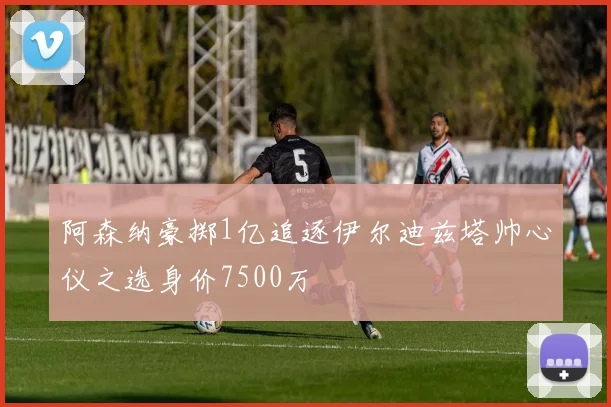阿森纳豪掷1亿追逐伊尔迪兹塔帅心仪之选身价7500万