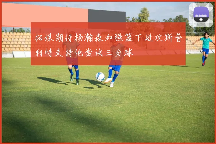 拓媒期待杨瀚森加强篮下进攻斯普利特支持他尝试三分球