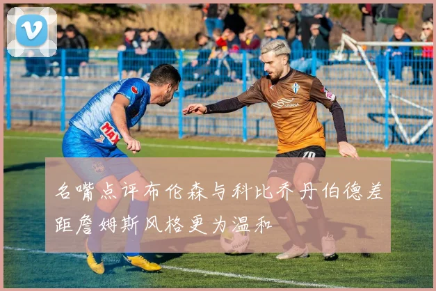 名嘴点评布伦森与科比乔丹伯德差距詹姆斯风格更为温和