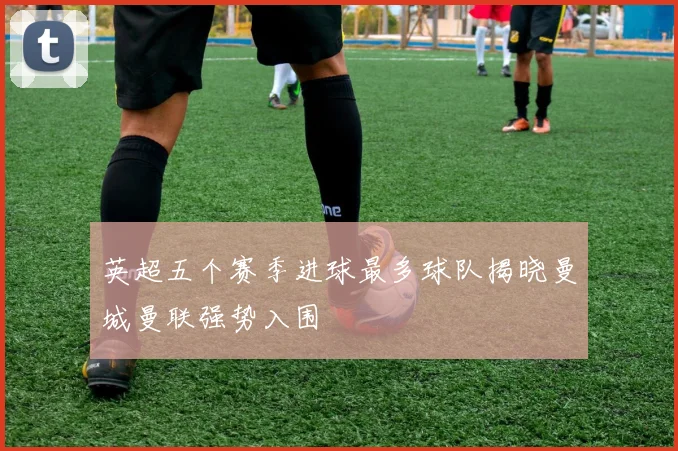 英超五个赛季进球最多球队揭晓曼城曼联强势入围