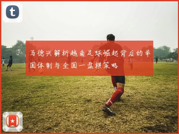 马德兴解析越南足球崛起背后的举国体制与全国一盘棋策略