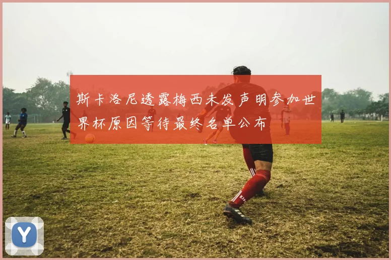 斯卡洛尼透露梅西未发声明参加世界杯原因等待最终名单公布