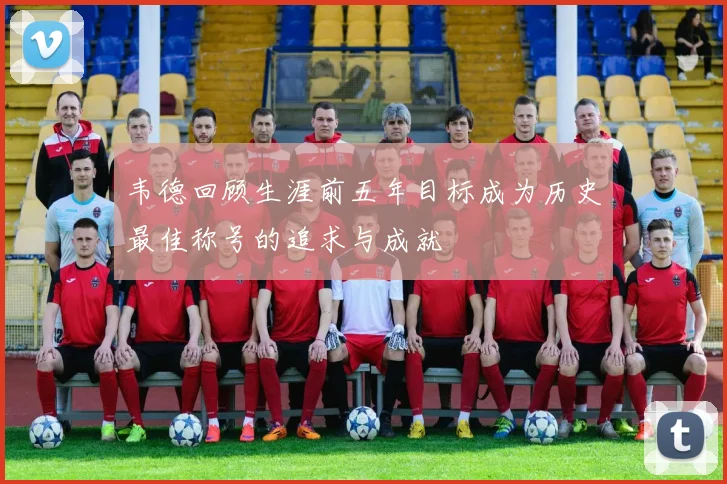 韦德回顾生涯前五年目标成为历史最佳称号的追求与成就