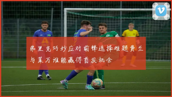 弗里克巧妙应对前锋选择难题费兰与莱万谁能赢得首发机会