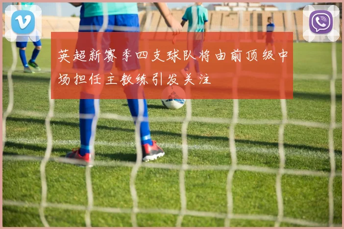 英超新赛季四支球队将由前顶级中场担任主教练引发关注