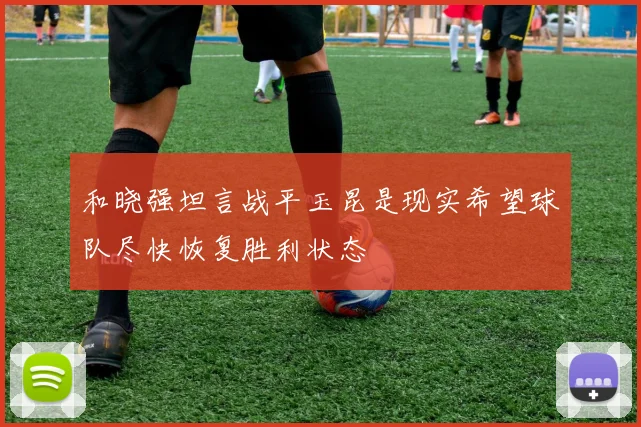 和晓强坦言战平玉昆是现实希望球队尽快恢复胜利状态