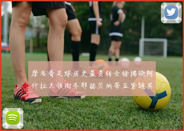 摩洛哥足球历史最贵转会榜揭晓阿什拉夫领衔齐耶赫贝纳蒂亚紧随其后